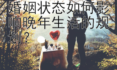 婚姻状态如何影响晚年生活的规划？